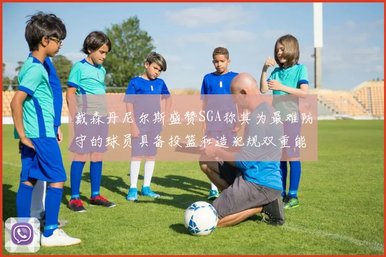 戴森丹尼尔斯盛赞SGA称其为最难防守的球员具备投篮和造犯规双重能力