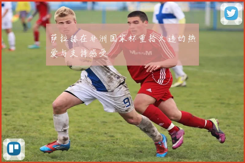 萨拉赫在非洲国家杯重拾久违的热爱与支持感受