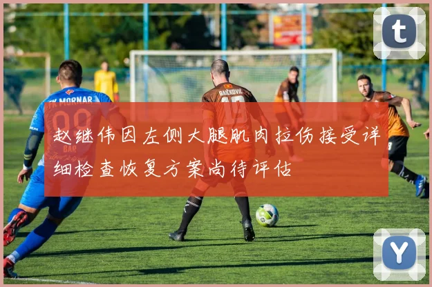 赵继伟因左侧大腿肌肉拉伤接受详细检查恢复方案尚待评估