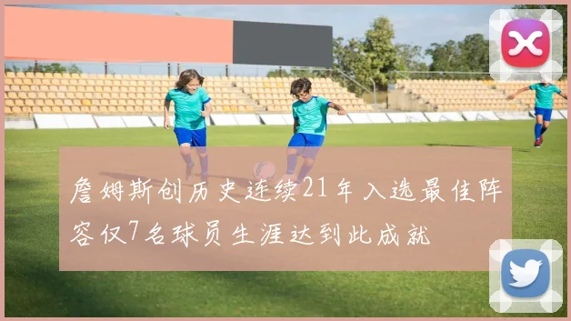詹姆斯创历史连续21年入选最佳阵容仅7名球员生涯达到此成就