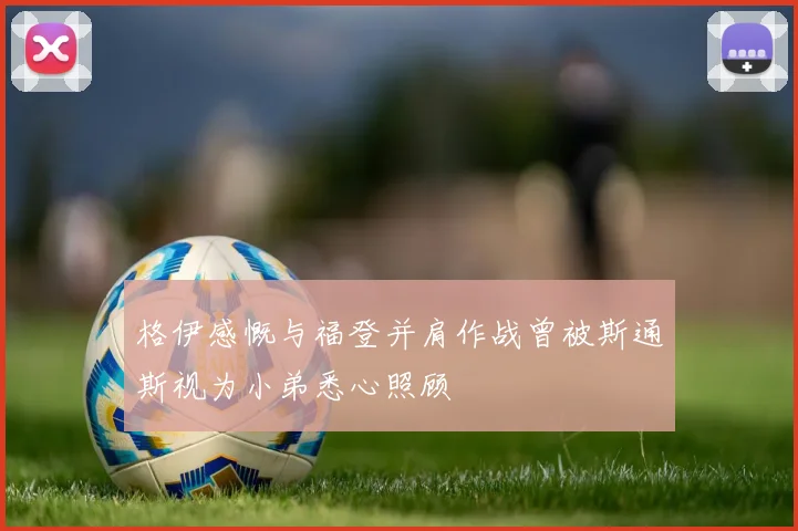 格伊感慨与福登并肩作战曾被斯通斯视为小弟悉心照顾
