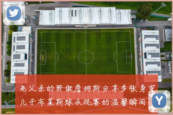 老父亲的骄傲詹姆斯分享多张身穿儿子布莱斯球衣观赛的温馨瞬间