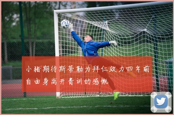 小猪期待斯蒂勒为拜仁效力四年前自由身离开青训的感慨