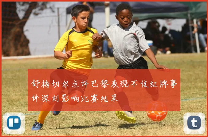 舒梅切尔点评巴黎表现不佳红牌事件深刻影响比赛结果