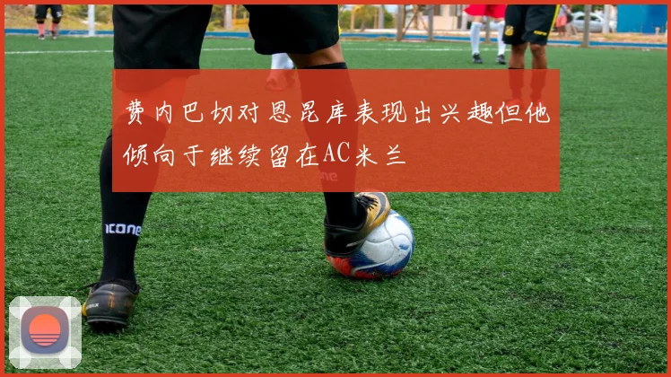 费内巴切对恩昆库表现出兴趣但他倾向于继续留在AC米兰