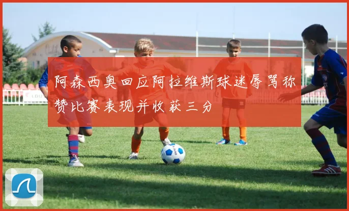 阿森西奥回应阿拉维斯球迷辱骂称赞比赛表现并收获三分