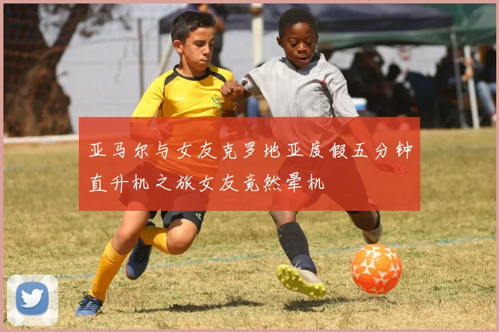 亚马尔与女友克罗地亚度假五分钟直升机之旅女友竟然晕机