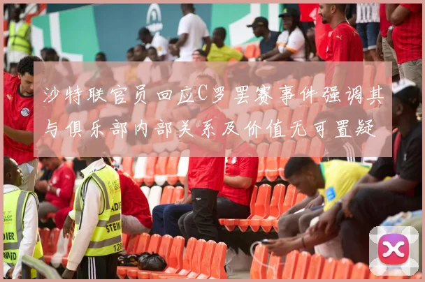 沙特联官员回应C罗罢赛事件强调其与俱乐部内部关系及价值无可置疑