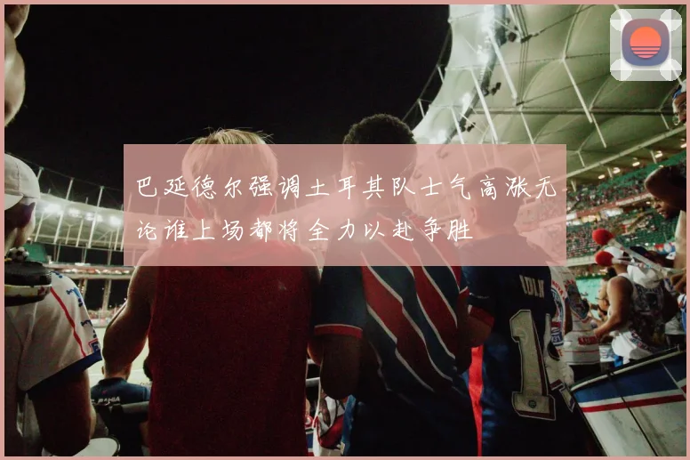 巴延德尔强调土耳其队士气高涨无论谁上场都将全力以赴争胜