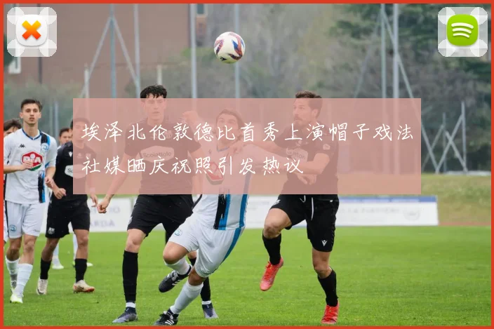 埃泽北伦敦德比首秀上演帽子戏法社媒晒庆祝照引发热议