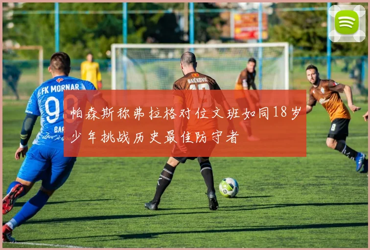 帕森斯称弗拉格对位文班如同18岁少年挑战历史最佳防守者