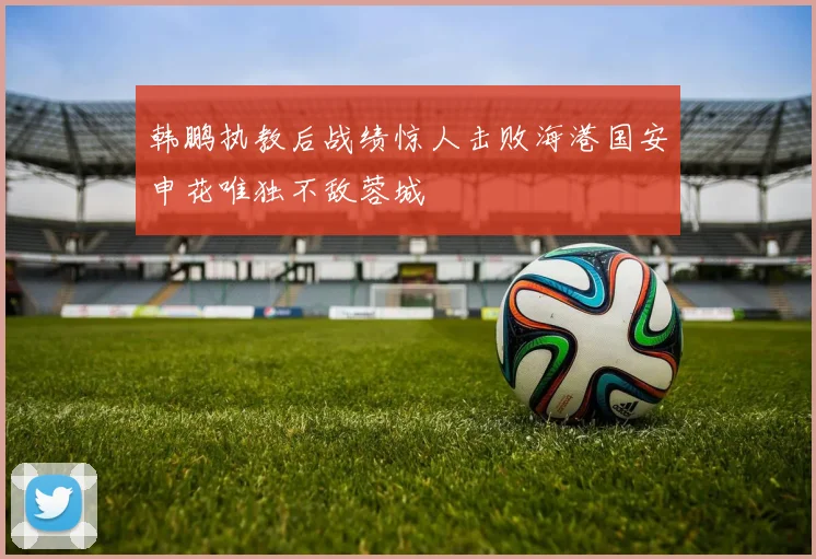 韩鹏执教后战绩惊人击败海港国安申花唯独不敌蓉城