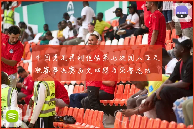 中国男足再创佳绩第七次闯入亚足联赛事决赛历史回顾与荣誉总结