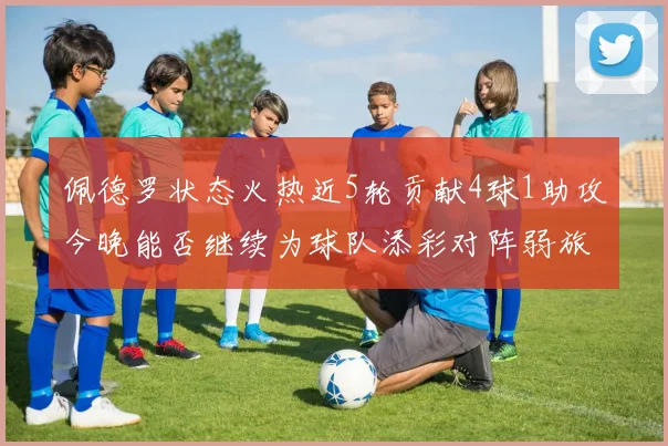 佩德罗状态火热近5轮贡献4球1助攻今晚能否继续为球队添彩对阵弱旅挑战