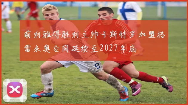 前利雅得胜利主帅卡斯特罗加盟格雷米奥合同延续至2027年底