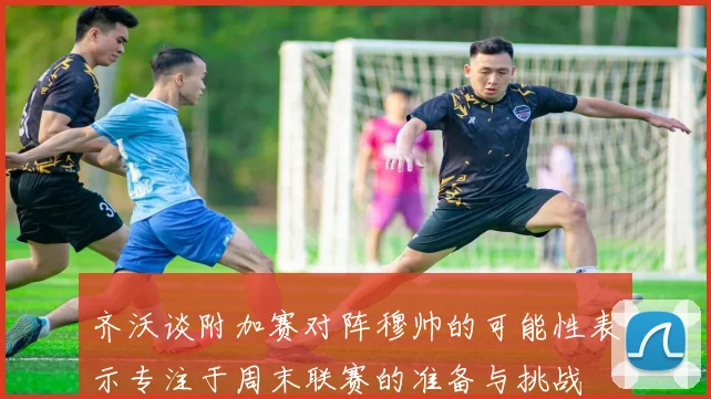齐沃谈附加赛对阵穆帅的可能性表示专注于周末联赛的准备与挑战