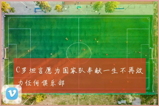 C罗坦言愿为国家队奉献一生不再效力任何俱乐部