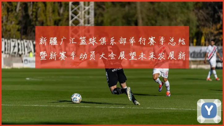 新疆广汇篮球俱乐部举行赛季总结暨新赛季动员大会展望未来发展新篇章