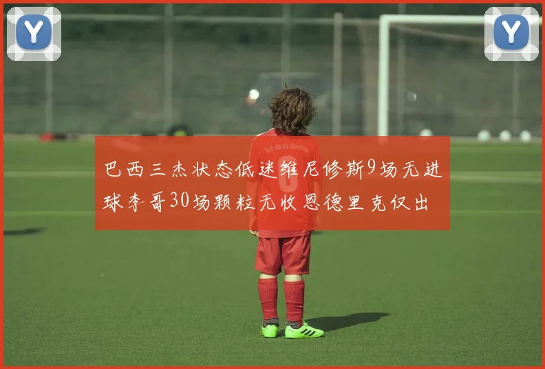 巴西三杰状态低迷维尼修斯9场无进球李哥30场颗粒无收恩德里克仅出场1次
