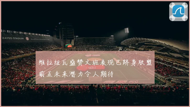 维拉纽瓦盛赞文班表现已跻身联盟前五未来潜力令人期待